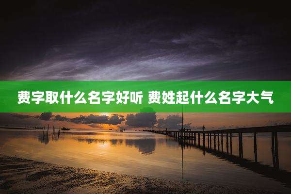 费字取什么名字好听 费姓起什么名字大气