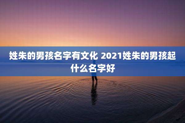 姓朱的男孩名字有文化 2021姓朱的男孩起什么名字好