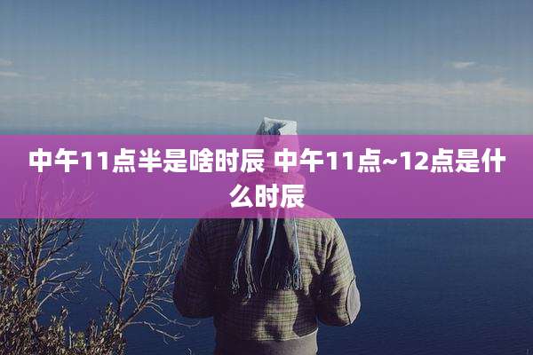 中午11点半是啥时辰 中午11点~12点是什么时辰