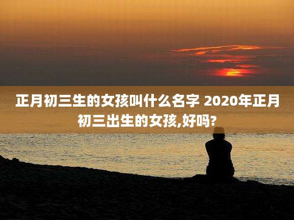 正月初三生的女孩叫什么名字 2020年正月初三出生的女孩,好吗?