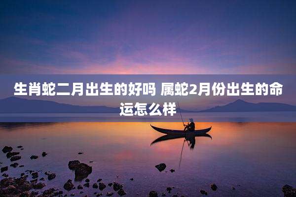 生肖蛇二月出生的好吗 属蛇2月份出生的命运怎么样