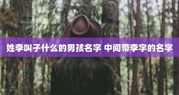 姓李叫子什么的男孩名字 中间带李字的名字
