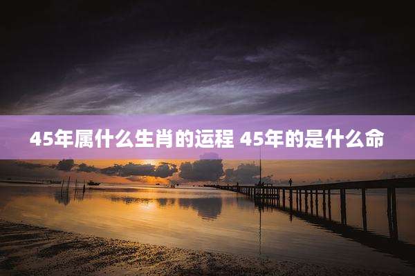 45年属什么生肖的运程 45年的是什么命