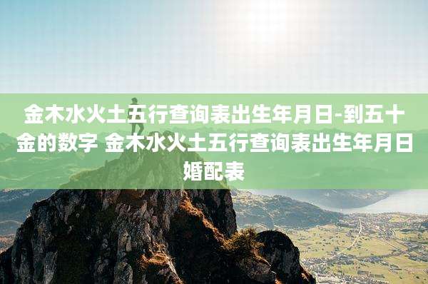 金木水火土五行查询表出生年月日-到五十金的数字 金木水火土五行查询表出生年月日婚配表