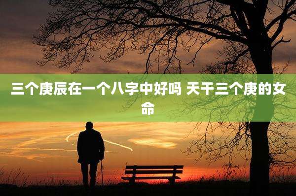 三个庚辰在一个八字中好吗 天干三个庚的女命