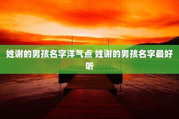 姓谢的男孩名字洋气点 姓谢的男孩名字最好听