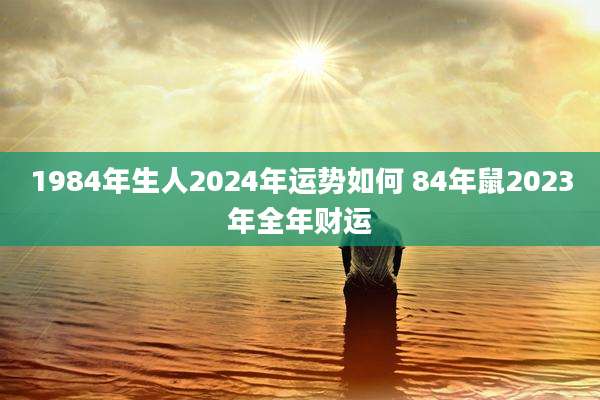 1984年生人2024年运势如何 84年鼠2023年全年财运
