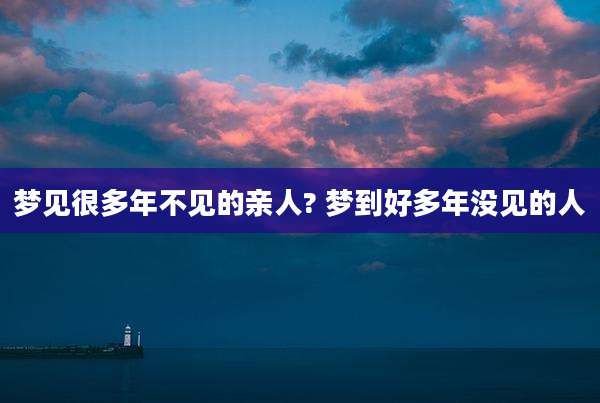 梦见很多年不见的亲人? 梦到好多年没见的人