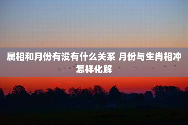 属相和月份有没有什么关系 月份与生肖相冲怎样化解