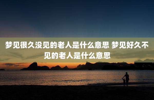 梦见很久没见的老人是什么意思 梦见好久不见的老人是什么意思