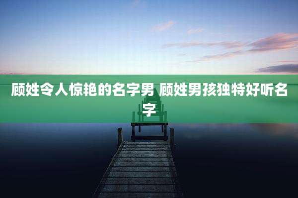 顾姓令人惊艳的名字男 顾姓男孩独特好听名字
