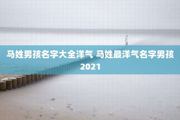 马姓男孩名字大全洋气 马姓最洋气名字男孩2021
