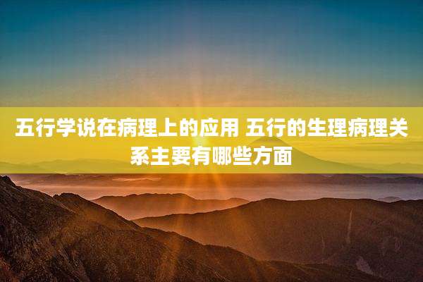 五行学说在病理上的应用 五行的生理病理关系主要有哪些方面