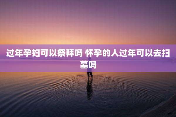 过年孕妇可以祭拜吗 怀孕的人过年可以去扫墓吗