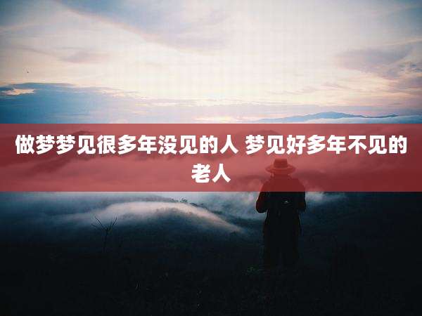 做梦梦见很多年没见的人 梦见好多年不见的老人