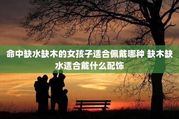 命中缺水缺木的女孩子适合佩戴哪种 缺木缺水适合戴什么配饰