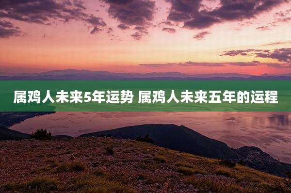 属鸡人未来5年运势 属鸡人未来五年的运程