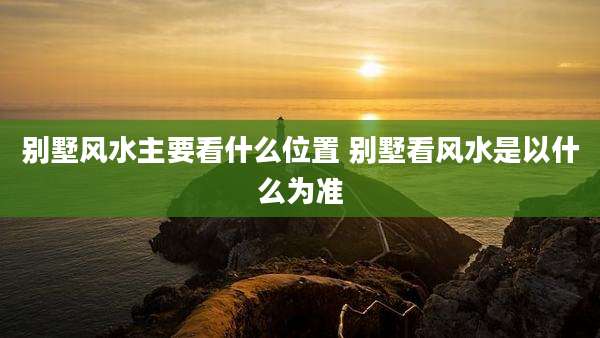 别墅风水主要看什么位置 别墅看风水是以什么为准