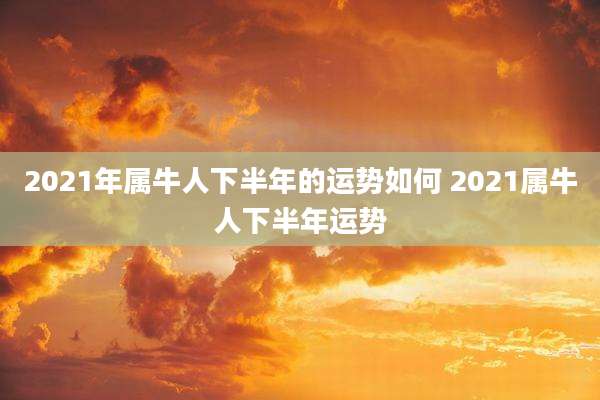 2021年属牛人下半年的运势如何 2021属牛人下半年运势