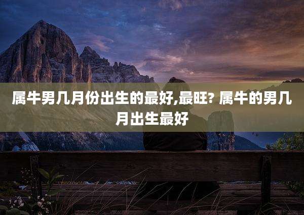 属牛男几月份出生的最好,最旺? 属牛的男几月出生最好