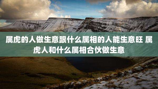 属虎的人做生意跟什么属相的人能生意旺 属虎人和什么属相合伙做生意