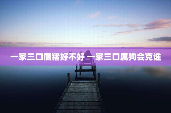 一家三口属猪好不好 一家三口属狗会克谁