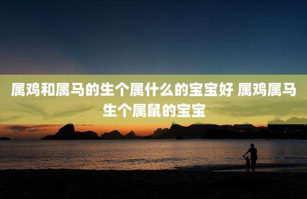 属鸡和属马的生个属什么的宝宝好 属鸡属马生个属鼠的宝宝