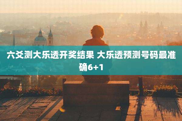 六爻测大乐透开奖结果 大乐透预测号码最准确6+1
