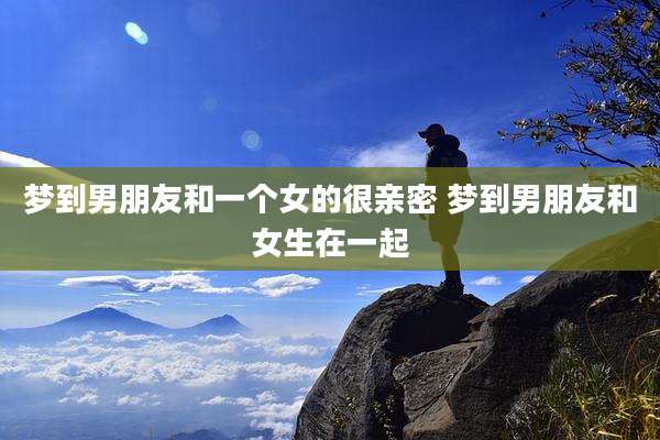 梦到男朋友和一个女的很亲密 梦到男朋友和女生在一起