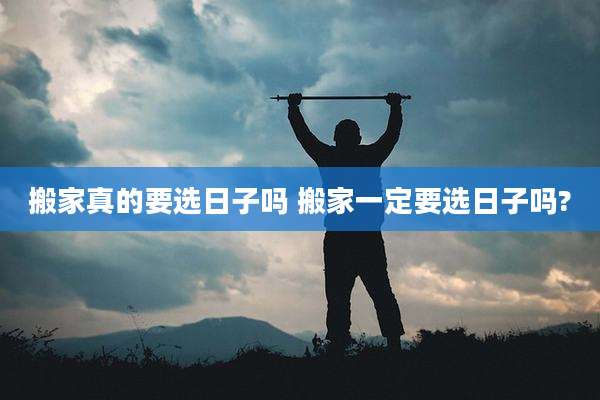 搬家真的要选日子吗 搬家一定要选日子吗?