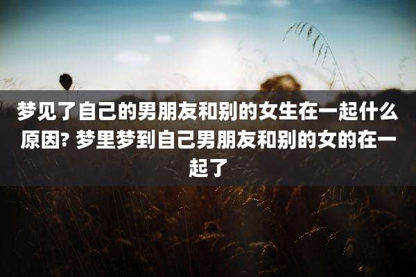 梦见了自己的男朋友和别的女生在一起什么原因? 梦里梦到自己男朋友和别的女的在一起了