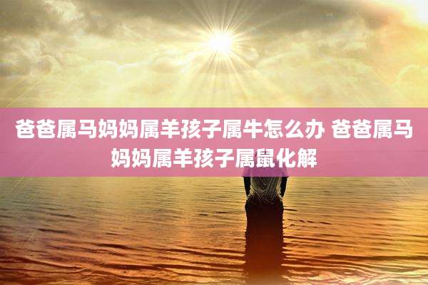 爸爸属马妈妈属羊孩子属牛怎么办 爸爸属马妈妈属羊孩子属鼠化解