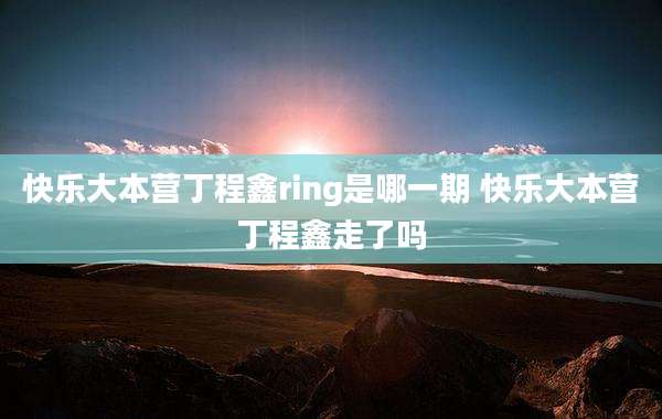 快乐大本营丁程鑫ring是哪一期 快乐大本营丁程鑫走了吗