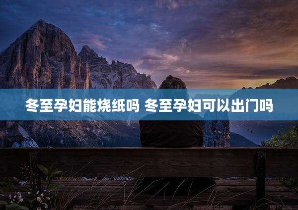 冬至孕妇能烧纸吗 冬至孕妇可以出门吗