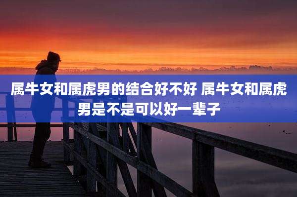属牛女和属虎男的结合好不好 属牛女和属虎男是不是可以好一辈子
