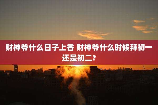 财神爷什么日子上香 财神爷什么时候拜初一还是初二?