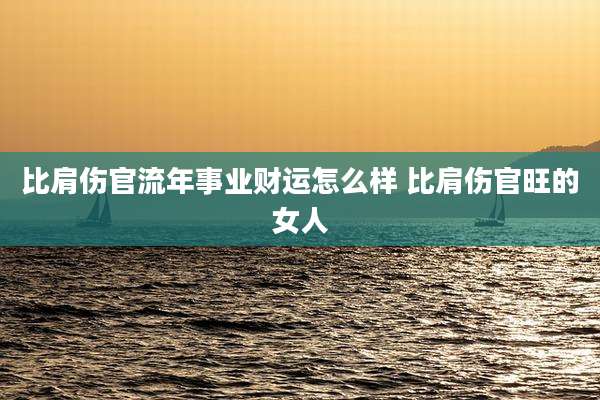 比肩伤官流年事业财运怎么样 比肩伤官旺的女人