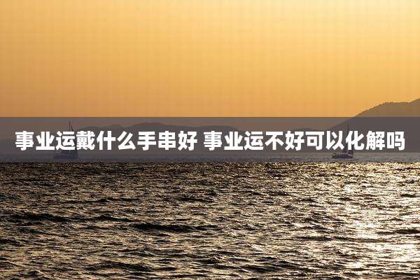 事业运戴什么手串好 事业运不好可以化解吗