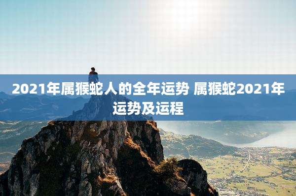 2021年属猴蛇人的全年运势 属猴蛇2021年运势及运程