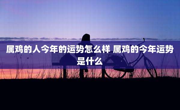属鸡的人今年的运势怎么样 属鸡的今年运势是什么