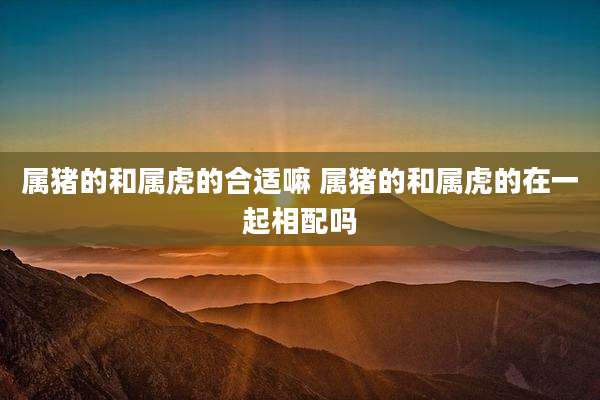 属猪的和属虎的合适嘛 属猪的和属虎的在一起相配吗