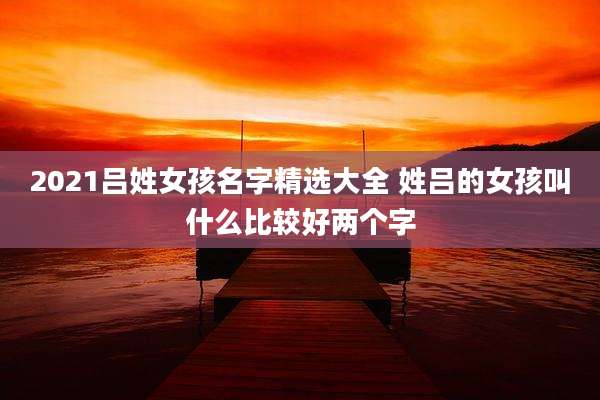 2021吕姓女孩名字精选大全 姓吕的女孩叫什么比较好两个字