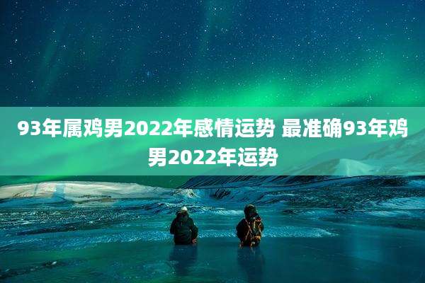 93年属鸡男2022年感情运势 最准确93年鸡男2022年运势