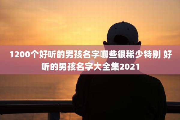1200个好听的男孩名字哪些很稀少特别 好听的男孩名字大全集2021