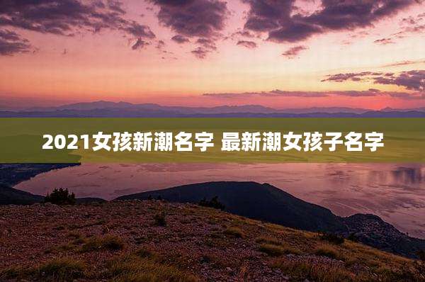 2021女孩新潮名字 最新潮女孩子名字