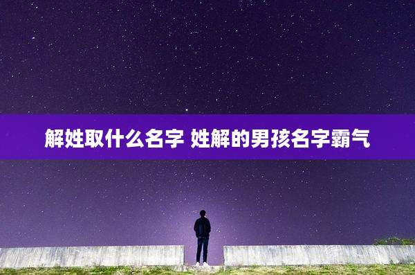 解姓取什么名字 姓解的男孩名字霸气