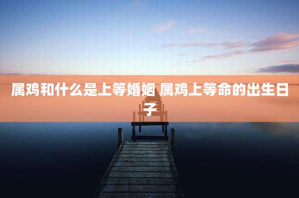 属鸡和什么是上等婚姻 属鸡上等命的出生日子