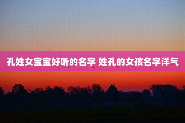 孔姓女宝宝好听的名字 姓孔的女孩名字洋气