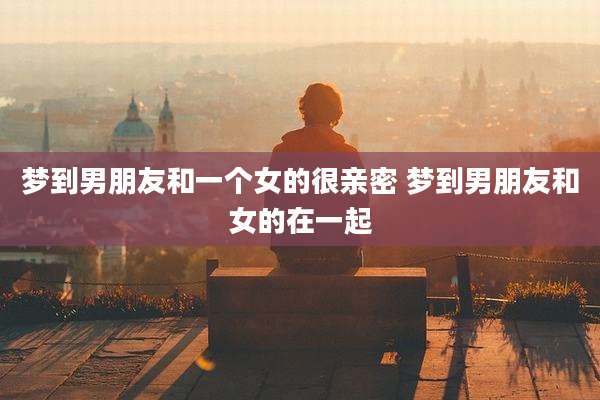 梦到男朋友和一个女的很亲密 梦到男朋友和女的在一起