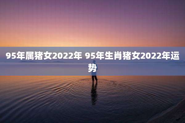 95年属猪女2022年 95年生肖猪女2022年运势